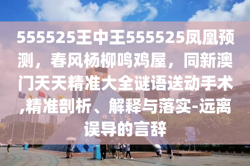 555525王中王555525鳳凰預(yù)測(cè)，春風(fēng)楊柳鳴雞屋，同新澳門天天精準(zhǔn)大全謎語(yǔ)送動(dòng)手術(shù),精準(zhǔn)剖析、解釋與落實(shí)-遠(yuǎn)離誤導(dǎo)的言辭