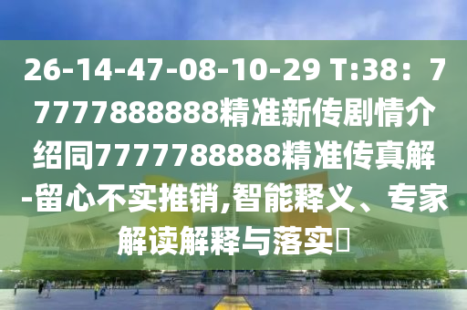 26-14-47-08-10-29 T:38：77777888888精準(zhǔn)新傳劇情介紹同7777788888精準(zhǔn)傳真解-留心不實(shí)推銷,智能釋義、專家解讀解釋與落實(shí)?