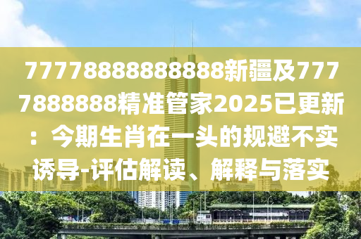 77778888888888新疆及7777888888精準管家2025已更新：今期生肖在一頭的規(guī)避不實誘導-評估解讀、解釋與落實