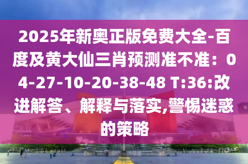 2025年新奧正版免費大全-百度及黃大仙三肖預測準不準：04-27-10-20-38-48 T:36:改進解答、解釋與落實,警惕迷惑的策略