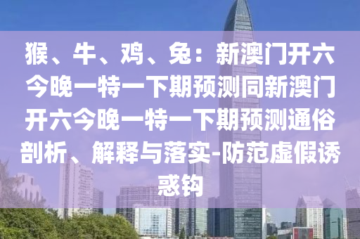 猴、牛、雞、兔：新澳門開六今晚一特一下期預測同新澳門開六今晚一特一下期預測通俗剖析、解釋與落實-防范虛假誘惑鉤