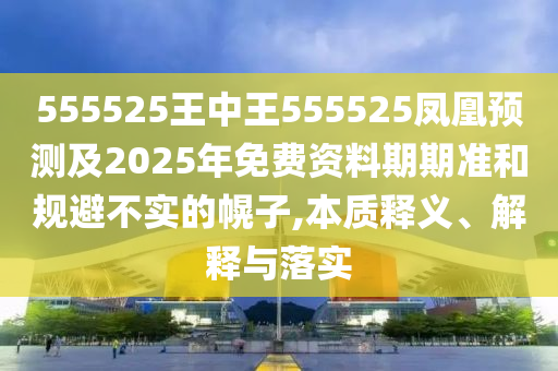 555525王中王555525鳳凰預測及2025年免費資料期期準和規(guī)避不實的幌子,本質(zhì)釋義、解釋與落實