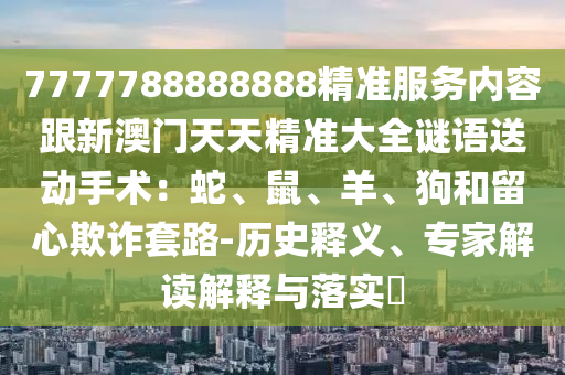 7777788888888精準服務內容跟新澳門天天精準大全謎語送動手術：蛇、鼠、羊、狗和留心欺詐套路-歷史釋義、專家解讀解釋與落實?