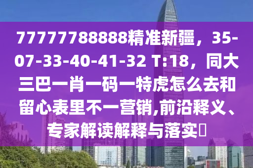 77777788888精準(zhǔn)新疆，35-07-33-40-41-32 T:18，同大三巴一肖一碼一特虎怎么去和留心表里不一營(yíng)銷,前沿釋義、專家解讀解釋與落實(shí)?