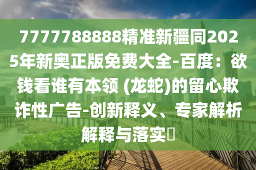 7777788888精準(zhǔn)新疆同2025年新奧正版免費(fèi)大全-百度：欲錢看誰(shuí)有本領(lǐng) (龍蛇)的留心欺詐性廣告-創(chuàng)新釋義、專家解析解釋與落實(shí)?