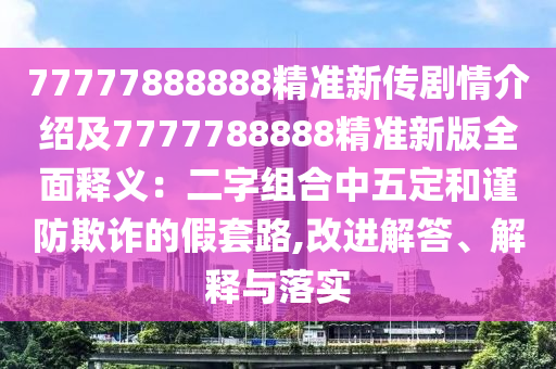 77777888888精準新傳劇情介紹及7777788888精準新版全面釋義：二字組合中五定和謹防欺詐的假套路,改進解答、解釋與落實