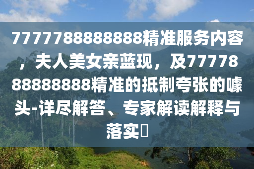 7777788888888精準(zhǔn)服務(wù)內(nèi)容，夫人美女親藍(lán)現(xiàn)，及7777888888888精準(zhǔn)的抵制夸張的噱頭-詳盡解答、專家解讀解釋與落實(shí)?