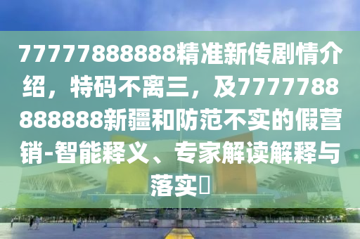 77777888888精準(zhǔn)新傳劇情介紹，特碼不離三，及7777788888888新疆和防范不實(shí)的假營(yíng)銷-智能釋義、專家解讀解釋與落實(shí)?