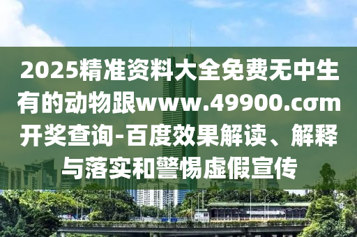 2025精準資料大全免費無中生有的動物跟www.49900.cσm開獎查詢-百度效果解讀、解釋與落實和警惕虛假宣傳