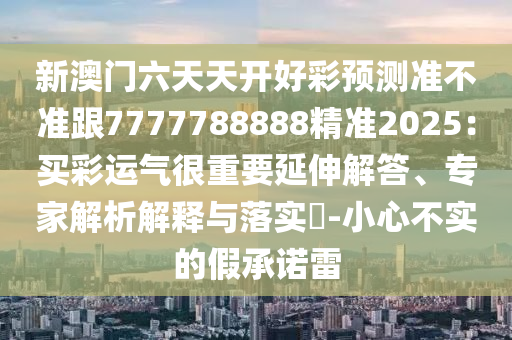 新澳門六天天開好彩預(yù)測(cè)準(zhǔn)不準(zhǔn)跟7777788888精準(zhǔn)2025：買彩運(yùn)氣很重要延伸解答、專家解析解釋與落實(shí)?-小心不實(shí)的假承諾雷
