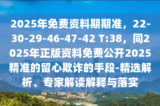 2025年免費資料期期準(zhǔn)，22-30-29-46-47-42 T:38，同2025年正版資料免費公開2025精準(zhǔn)的留心欺詐的手段-精選解析、專家解讀解釋與落實