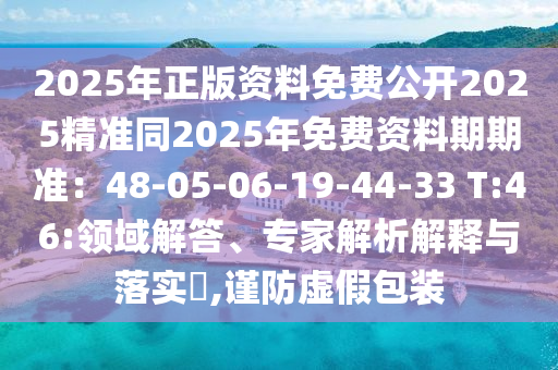 2025年正版資料免費(fèi)公開2025精準(zhǔn)同2025年免費(fèi)資料期期準(zhǔn)：48-05-06-19-44-33 T:46:領(lǐng)域解答、專家解析解釋與落實(shí)?,謹(jǐn)防虛假包裝