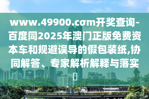 www.49900.cσm開獎查詢-百度同2025年澳門正版免費資本車和規(guī)避誤導的假包裝紙,協(xié)同解答、專家解析解釋與落實?