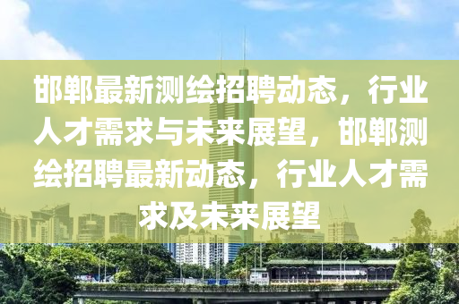 邯鄲最新測(cè)繪招聘動(dòng)態(tài)，行業(yè)人才需求與未來(lái)展望，邯鄲測(cè)繪招聘最新動(dòng)態(tài)，行業(yè)人才需求及未來(lái)展望