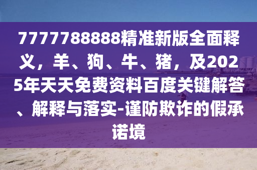 7777788888精準(zhǔn)新版全面釋義，羊、狗、牛、豬，及2025年天天免費(fèi)資料百度關(guān)鍵解答、解釋與落實(shí)-謹(jǐn)防欺詐的假承諾境