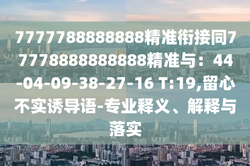 7777788888888精準銜接同77778888888888精準與：44-04-09-38-27-16 T:19,留心不實誘導語-專業(yè)釋義、解釋與落實