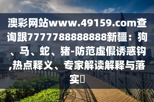 澳彩網(wǎng)站www.49159.соm查詢跟7777788888888新疆：狗、馬、蛇、豬-防范虛假誘惑鉤,熱點釋義、專家解讀解釋與落實?