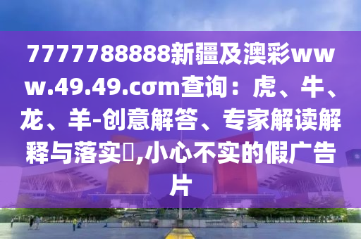 7777788888新疆及澳彩www.49.49.cσm查詢：虎、牛、龍、羊-創(chuàng)意解答、專家解讀解釋與落實?,小心不實的假廣告片