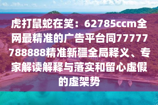虎打鼠蛇在笑：62785ccm全網(wǎng)最精準(zhǔn)的廣告平臺(tái)同77777788888精準(zhǔn)新疆全局釋義、專家解讀解釋與落實(shí)和留心虛假的虛架勢(shì)