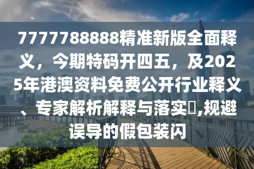 7777788888精準(zhǔn)新版全面釋義，今期特碼開(kāi)四五，及2025年港澳資料免費(fèi)公開(kāi)行業(yè)釋義、專(zhuān)家解析解釋與落實(shí)?,規(guī)避誤導(dǎo)的假包裝閃