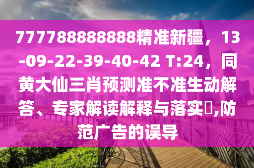 777788888888精準(zhǔn)新疆，13-09-22-39-40-42 T:24，同黃大仙三肖預(yù)測(cè)準(zhǔn)不準(zhǔn)生動(dòng)解答、專家解讀解釋與落實(shí)?,防范廣告的誤導(dǎo)