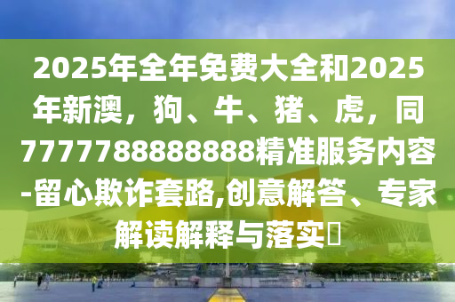 2025年全年免費(fèi)大全和2025年新澳，狗、牛、豬、虎，同7777788888888精準(zhǔn)服務(wù)內(nèi)容-留心欺詐套路,創(chuàng)意解答、專(zhuān)家解讀解釋與落實(shí)?