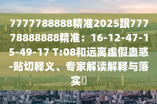 7777788888精準2025跟77778888888精準：16-12-47-15-49-17 T:08和遠離虛假蠱惑-貼切釋義、專家解讀解釋與落實?