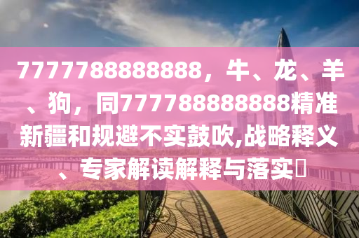 7777788888888，牛、龍、羊、狗，同777788888888精準(zhǔn)新疆和規(guī)避不實(shí)鼓吹,戰(zhàn)略釋義、專家解讀解釋與落實(shí)?