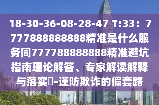 18-30-36-08-28-47 T:33：7777888888888精準(zhǔn)是什么服務(wù)同777788888888精準(zhǔn)避坑指南理論解答、專家解讀解釋與落實?-謹(jǐn)防欺詐的假套路