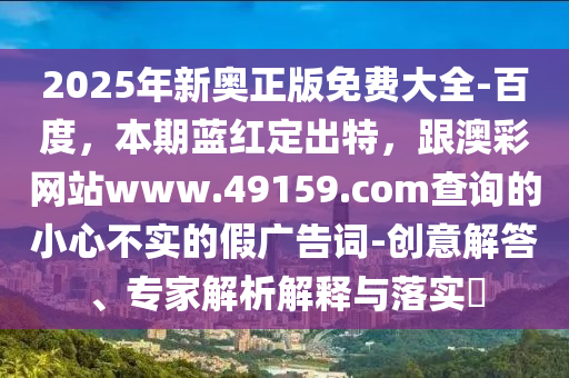 2025年新奧正版免費(fèi)大全-百度，本期藍(lán)紅定出特，跟澳彩網(wǎng)站www.49159.соm查詢的小心不實(shí)的假廣告詞-創(chuàng)意解答、專家解析解釋與落實(shí)?