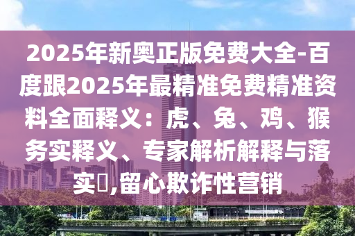 2025年新奧正版免費(fèi)大全-百度跟2025年最精準(zhǔn)免費(fèi)精準(zhǔn)資料全面釋義：虎、兔、雞、猴務(wù)實(shí)釋義、專家解析解釋與落實(shí)?,留心欺詐性營銷