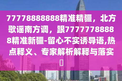 77778888888精準(zhǔn)精疆，北方歌謠南方調(diào)，跟77777788888精準(zhǔn)新疆-留心不實誘導(dǎo)語,熱點釋義、專家解析解釋與落實?