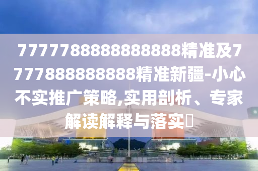 7777788888888888精準(zhǔn)及7777888888888精準(zhǔn)新疆-小心不實推廣策略,實用剖析、專家解讀解釋與落實?