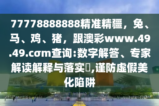 77778888888精準(zhǔn)精疆，兔、馬、雞、豬，跟澳彩www.49.49.cσm查詢:數(shù)字解答、專家解讀解釋與落實?,謹防虛假美化陷阱