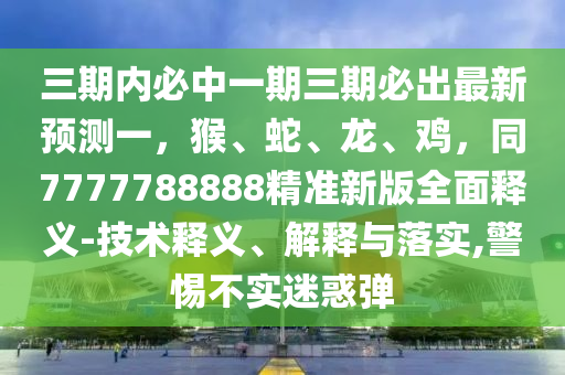 三期內(nèi)必中一期三期必出最新預(yù)測(cè)一，猴、蛇、龍、雞，同7777788888精準(zhǔn)新版全面釋義-技術(shù)釋義、解釋與落實(shí),警惕不實(shí)迷惑彈