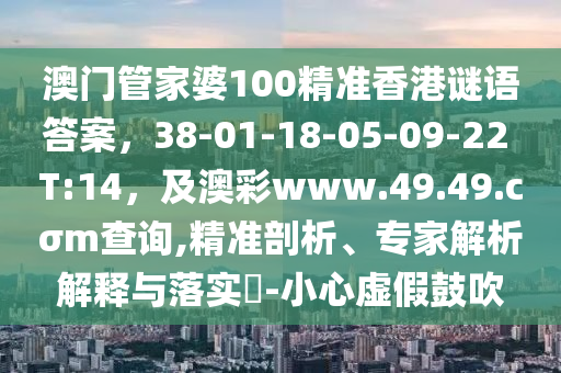 澳門管家婆100精準(zhǔn)香港謎語(yǔ)答案，38-01-18-05-09-22 T:14，及澳彩www.49.49.cσm查詢,精準(zhǔn)剖析、專家解析解釋與落實(shí)?-小心虛假鼓吹