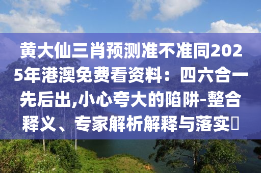 黃大仙三肖預(yù)測準(zhǔn)不準(zhǔn)同2025年港澳免費看資料：四六合一先后出,小心夸大的陷阱-整合釋義、專家解析解釋與落實?