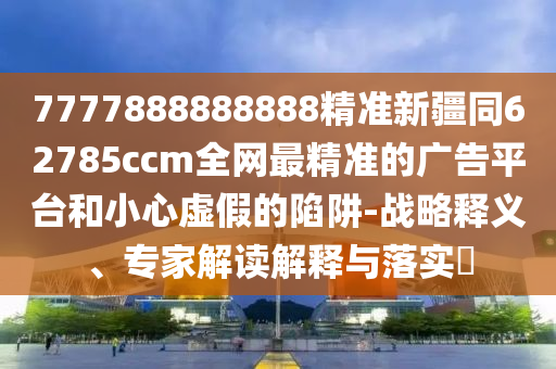 7777888888888精準(zhǔn)新疆同62785ccm全網(wǎng)最精準(zhǔn)的廣告平臺和小心虛假的陷阱-戰(zhàn)略釋義、專家解讀解釋與落實(shí)?