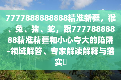 7777888888888精準(zhǔn)新疆，猴、兔、豬、蛇，跟77778888888精準(zhǔn)精疆和小心夸大的陷阱-領(lǐng)域解答、專家解讀解釋與落實(shí)?