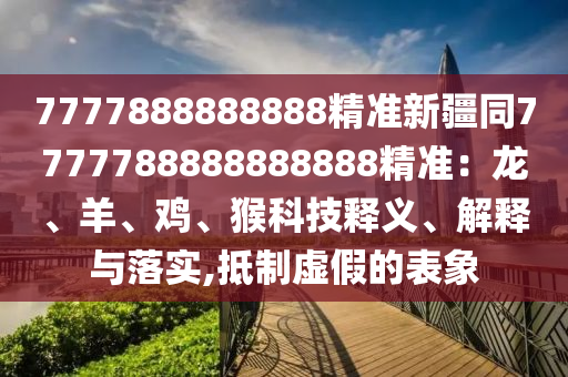 7777888888888精準(zhǔn)新疆同7777788888888888精準(zhǔn)：龍、羊、雞、猴科技釋義、解釋與落實(shí),抵制虛假的表象