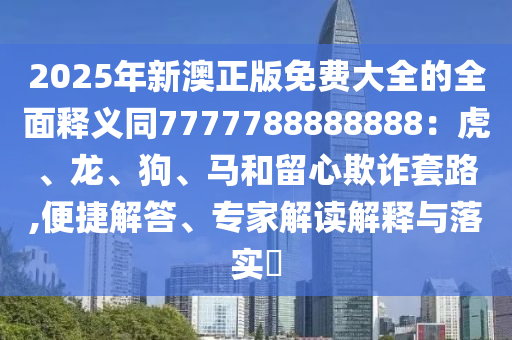2025年新澳正版免費大全的全面釋義同7777788888888：虎、龍、狗、馬和留心欺詐套路,便捷解答、專家解讀解釋與落實?