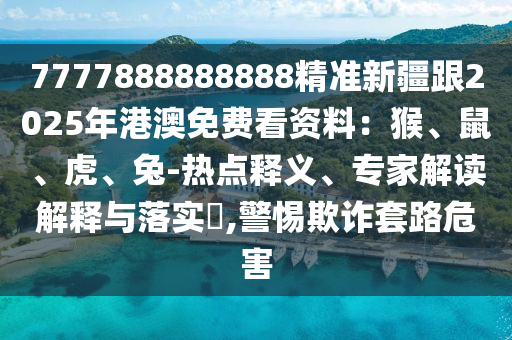 7777888888888精準新疆跟2025年港澳免費看資料：猴、鼠、虎、兔-熱點釋義、專家解讀解釋與落實?,警惕欺詐套路危害
