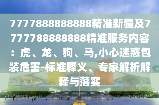 7777888888888精準新疆及7777788888888精準服務(wù)內(nèi)容：虎、龍、狗、馬,小心迷惑包裝危害-標準釋義、專家解析解釋與落實