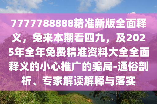 7777788888精準新版全面釋義，兔來本期看四九，及2025年全年免費精準資料大全全面釋義的小心推廣的騙局-通俗剖析、專家解讀解釋與落實