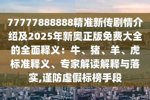 77777888888精準新傳劇情介紹及2025年新奧正版免費大全的全面釋義：牛、豬、羊、虎標準釋義、專家解讀解釋與落實,謹防虛假標榜手段