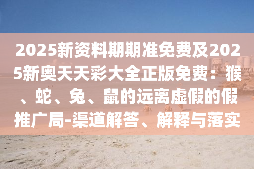 2025新資料期期準(zhǔn)免費(fèi)及2025新奧天天彩大全正版免費(fèi)：猴、蛇、兔、鼠的遠(yuǎn)離虛假的假推廣局-渠道解答、解釋與落實