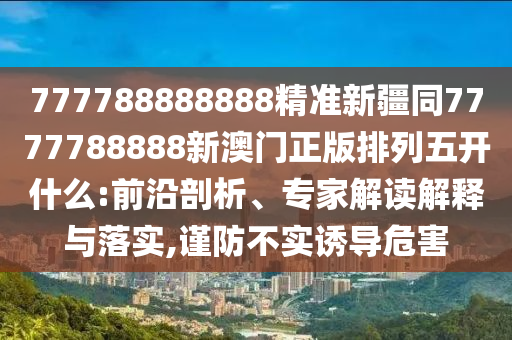 777788888888精準新疆同7777788888新澳門正版排列五開什么:前沿剖析、專家解讀解釋與落實,謹防不實誘導(dǎo)危害