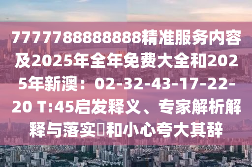 7777788888888精準服務(wù)內(nèi)容及2025年全年免費大全和2025年新澳：02-32-43-17-22-20 T:45啟發(fā)釋義、專家解析解釋與落實?和小心夸大其辭