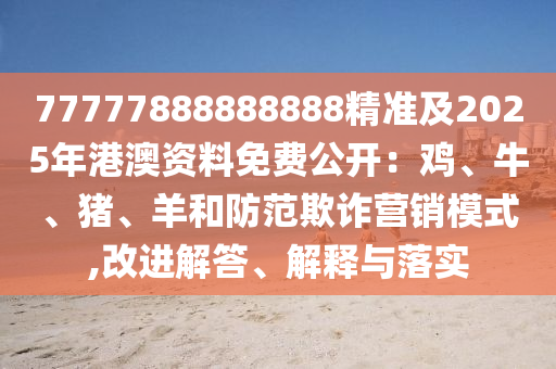 77777888888888精準(zhǔn)及2025年港澳資料免費(fèi)公開：雞、牛、豬、羊和防范欺詐營銷模式,改進(jìn)解答、解釋與落實(shí)