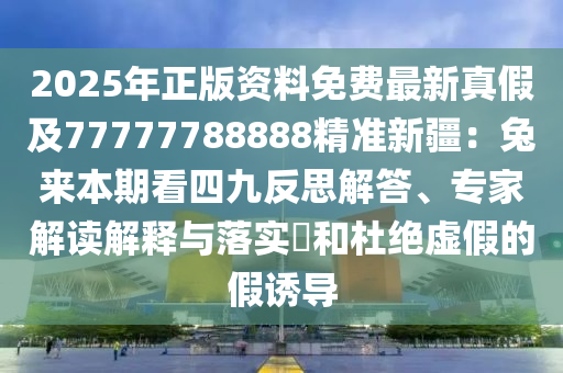 2025年正版資料免費(fèi)最新真假及77777788888精準(zhǔn)新疆：兔來本期看四九反思解答、專家解讀解釋與落實(shí)?和杜絕虛假的假誘導(dǎo)